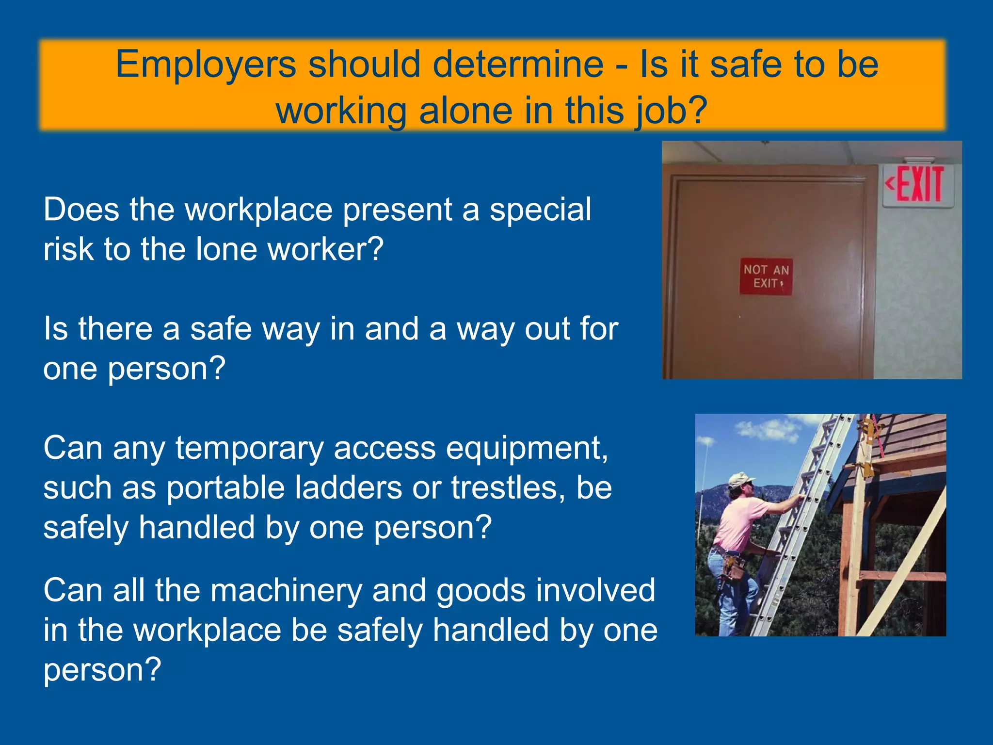 Employers should determine - Is it safe to be
working alone in this job?
Does the workplace present a special
risk to the lone worker?
Is there a safe way in and a way out for
one person?
Can any temporary access equipment,
such as portable ladders or trestles, be
safely handled by one person?
Can all the machinery and goods involved
in the workplace be safely handled by one
person?
 