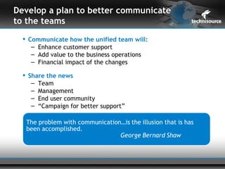 Develop a plan to better communicate
to the teams
   Communicate how the unified team will:
     – Enhance customer support
     – Add value to the business operations
     – Financial impact of the changes

   Share the news
     – Team
     – Management
     – End user community
     – “Campaign for better support”
 