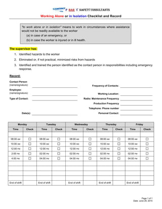 Page 1 of 1
Date: June 29, 2015
Working Alone or in Isolation Checklist and Record
"to work alone or in isolation" means to work in circumstances where assistance
would not be readily available to the worker
(a) in case of an emergency, or
(b) in case the worker is injured or in ill health.
The supervisor has:
1. Identified hazards to the worker
2. Eliminated or, if not practical, minimized risks from hazards
3. Identified and trained the person identified as the contact person in responsibilities including emergency
response.
Record:
Contact Person
(name/signature): Frequency of Contacts:
Employee:
(name/signature): Working Location:
Type of Contact: Radio: Maintenance Frequency
Production Frequency
Telephone: Phone number
Date(s): Personal Contact:
Monday Tuesday Wednesday Thursday Friday
Time Check Time Check Time Check Time Check Time Check
08:00 AM 08:00 AM 08:00 AM 08:00 AM 08:00 AM
10:00 AM 10:00 AM 10:00 AM 10:00 AM 10:00 AM
12:00 PM 12:00 PM 12:00 PM 12:00 PM 12:00 PM
2:00 PM 02:00 PM 02:00 PM 02:00 PM 02:00 PM
4:00 PM 04:00 PM 04:00 PM 04:00 PM 04:00 PM
End of shift End of shift End of shift End of shift End of shift
 
