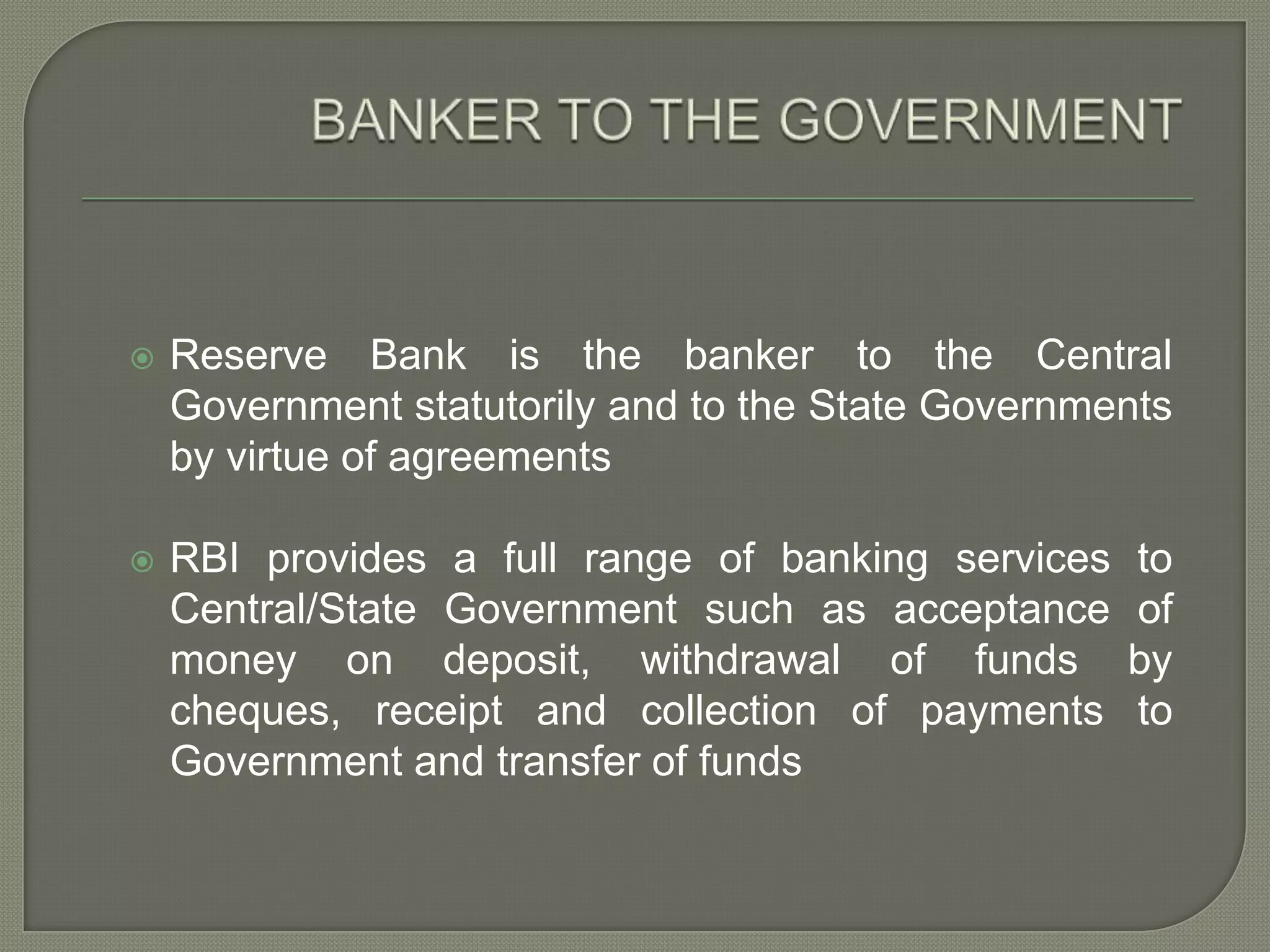 BANKER TO THE GOVERNMENTReserve Bank is the banker to the Central Government statutorily and to the State Governments by virtue of agreementsRBI provides a full range of banking services to Central/State Government such as acceptance of money on deposit, withdrawal of funds by cheques, receipt and collection of payments to Government and transfer of funds