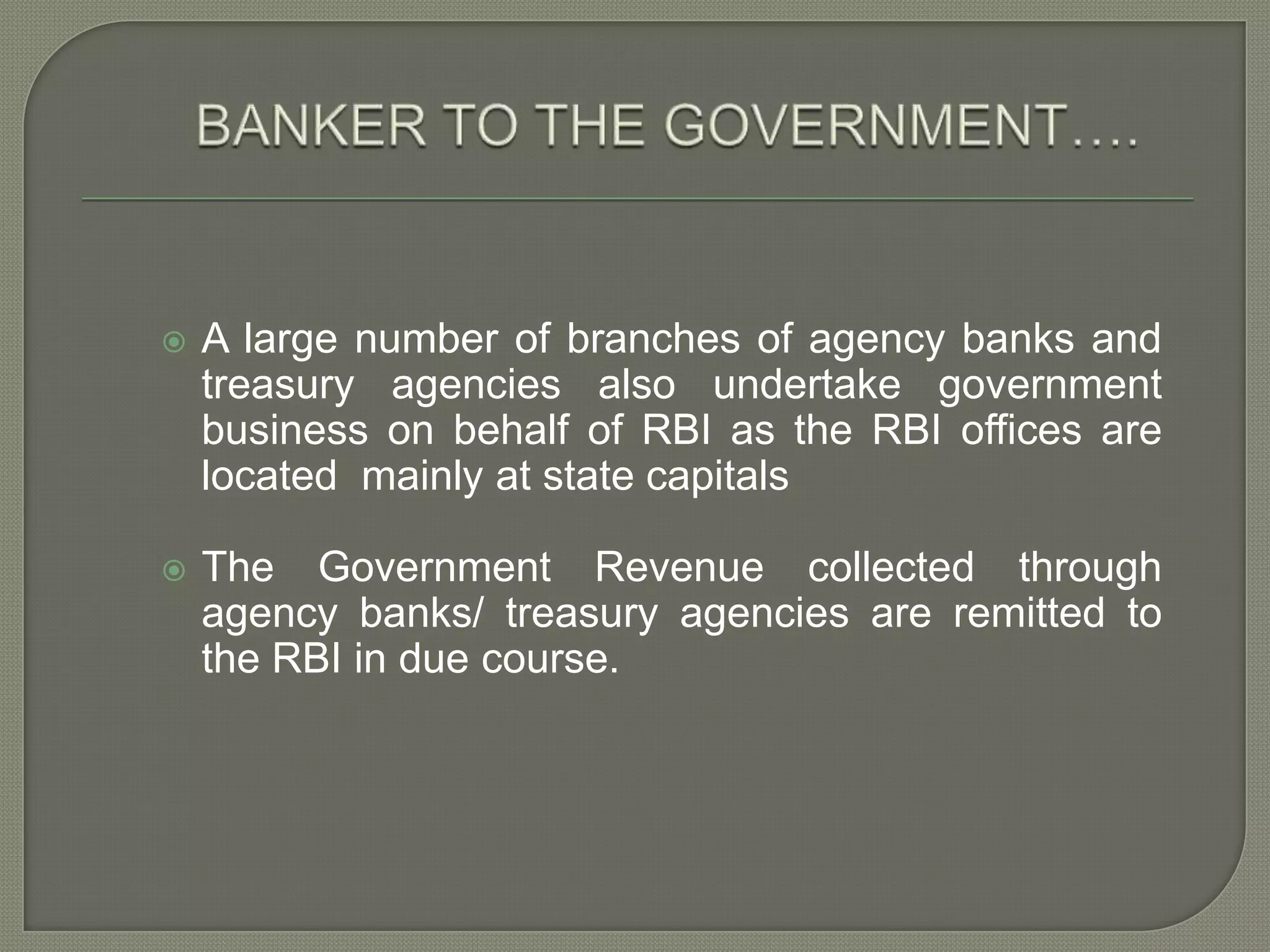 BANKER TO THE GOVERNMENT….A large number of branches of agency banks and treasury agencies also undertake government business on behalf of RBI as the RBI offices are located  mainly at state capitalsThe Government Revenue collected through agency banks/ treasury agencies are remitted to the RBI in due course.  