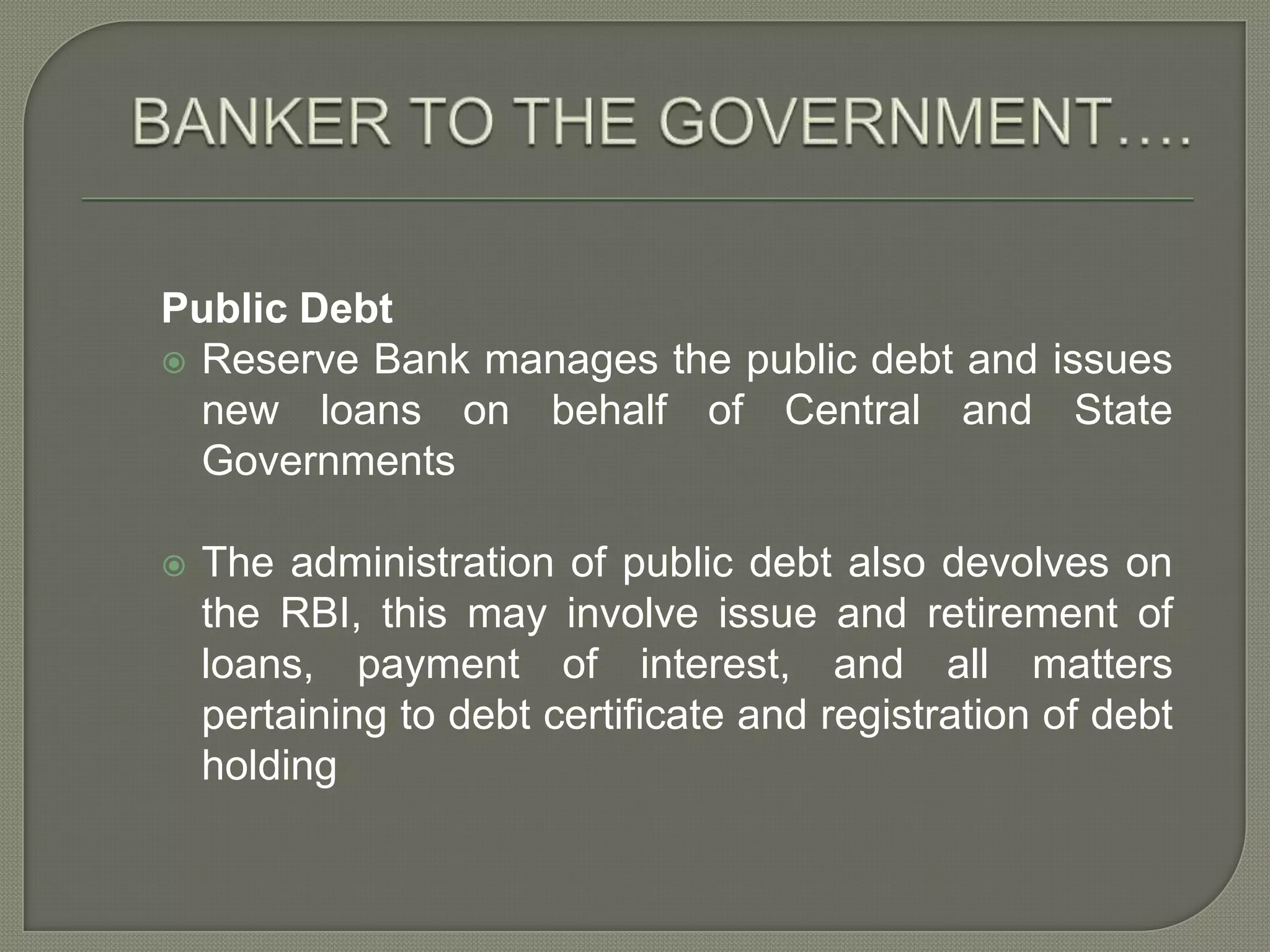 BANKER TO THE GOVERNMENT….Public DebtReserve Bank manages the public debt and issues new loans on behalf of Central and State GovernmentsThe administration of public debt also devolves on the RBI, this may involve issue and retirement of loans, payment of interest, and all matters pertaining to debt certificate and registration of debt holding