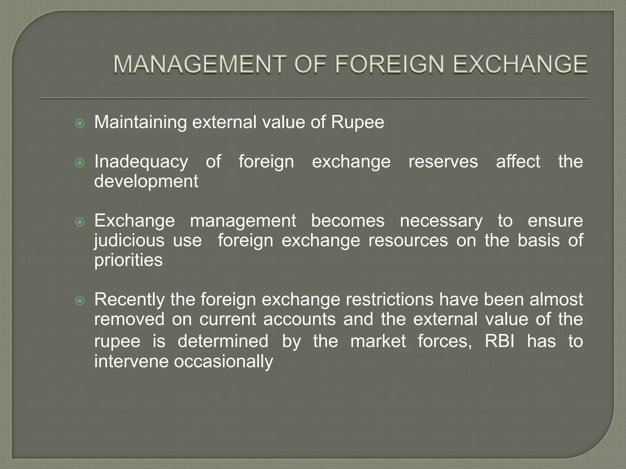MANAGEMENT OF FOREIGN EXCHANGEMaintaining external value of RupeeInadequacy of foreign exchange reserves affect the developmentExchange management becomes necessary to ensure judicious use  foreign exchange resources on the basis of prioritiesRecently the foreign exchange restrictions have been almost removed on current accounts and the external value of the rupee is determinedby the market forces, RBI has to intervene occasionally
