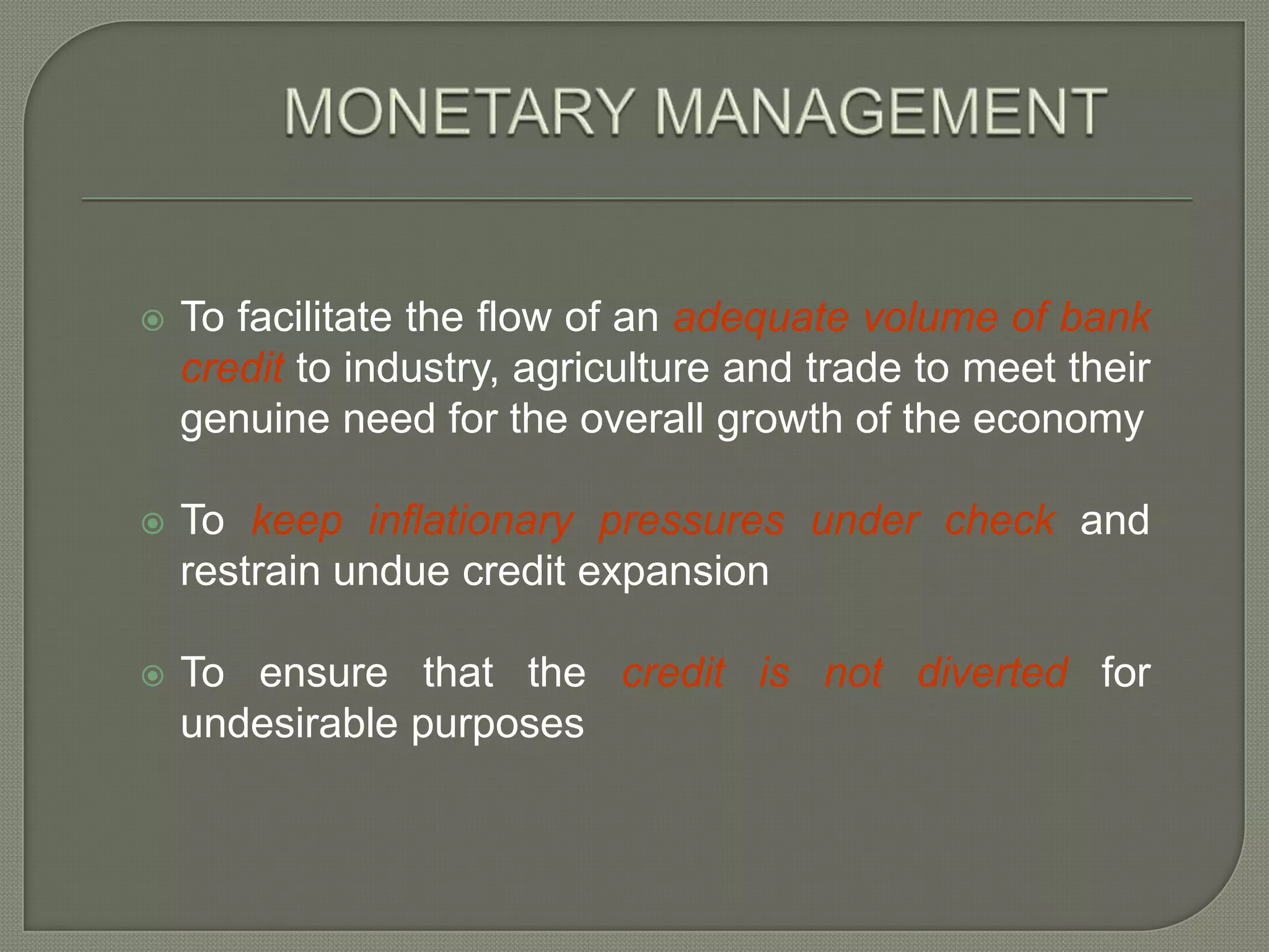 MONETARY MANAGEMENTTo facilitate the flow of an adequate volume of bank credit to industry, agriculture and trade to meet their genuine need for the overall growth of the economyTo keep inflationary pressures under check and restrain undue credit expansion To ensure that the credit is not diverted for undesirable purposes  
