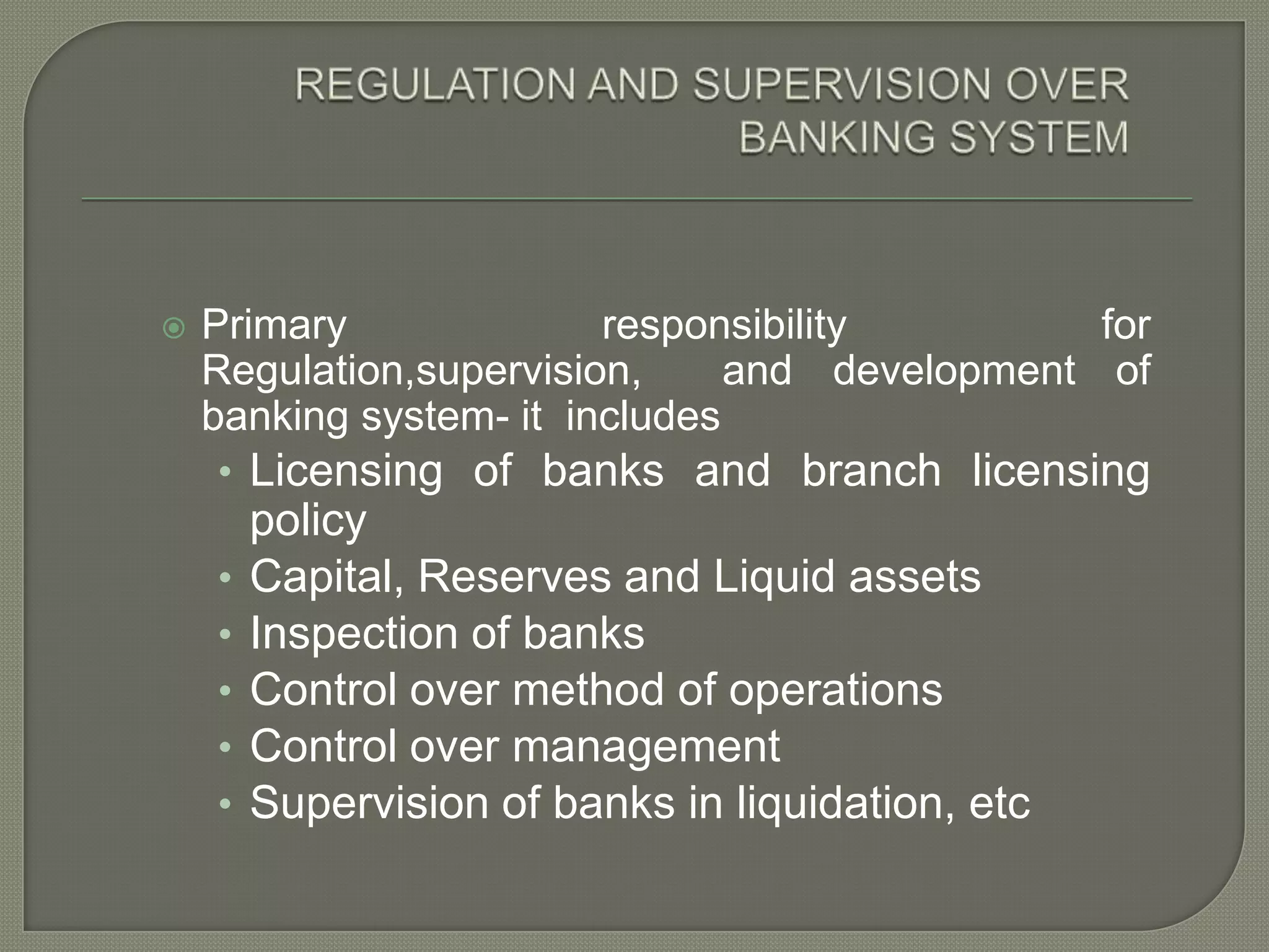 REGULATION AND SUPERVISION OVER BANKING SYSTEMPrimary responsibility for Regulation,supervision,  and development of banking system- it  includesLicensing of banks and branch licensing policyCapital, Reserves and Liquid assetsInspection of banksControl over method of operationsControl over managementSupervision of banks in liquidation, etc