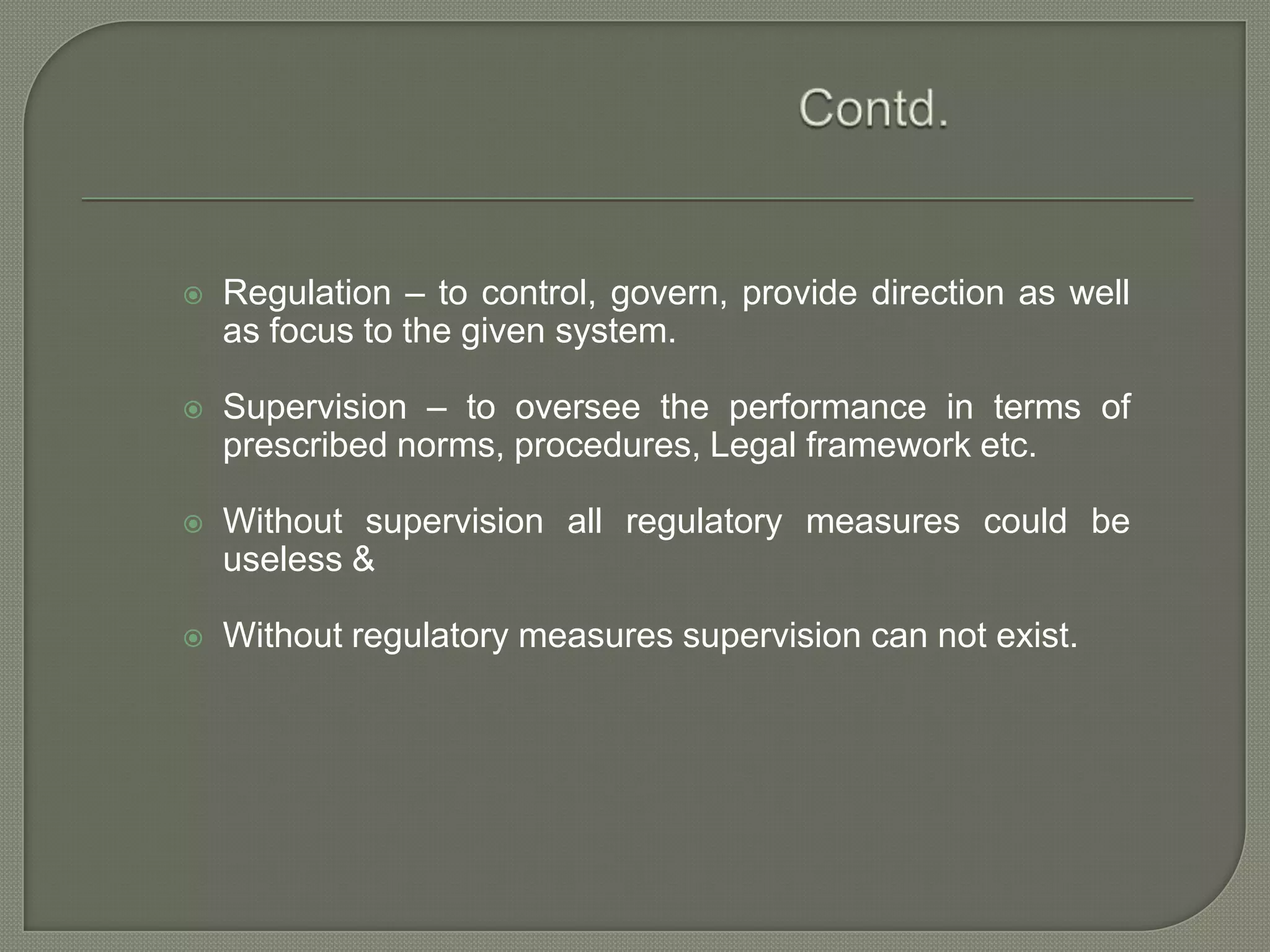 Contd.Regulation – to control, govern, provide direction as well as focus to the given system.Supervision – to oversee the performance in terms of prescribed norms, procedures, Legal framework etc.Without supervision all regulatory measures could be useless &Without regulatory measures supervision can not exist.