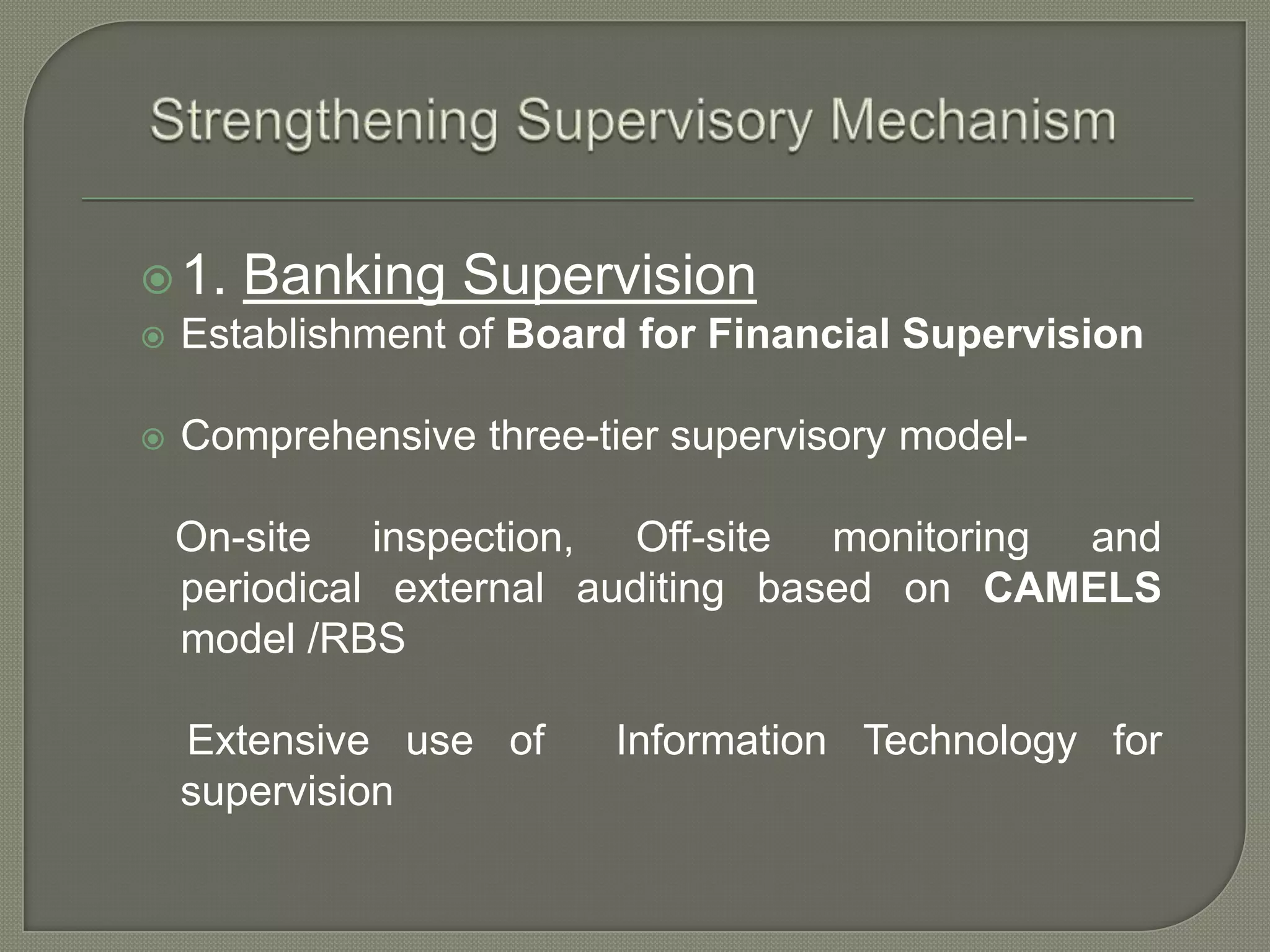 Strengthening Supervisory Mechanism1. Banking SupervisionEstablishment of Board for Financial SupervisionComprehensive three-tier supervisory model-    On-site inspection, Off-site monitoring and    periodical external auditing based on CAMELS model /RBS    Extensive use of  Information Technology for supervision 