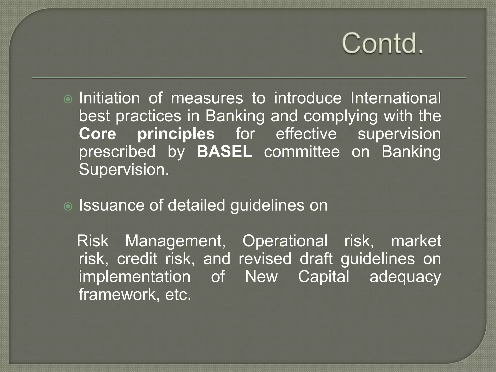 Contd.Initiation of measures to introduce International best practices in Banking and complying with the Core principles for effective supervision prescribed by BASELcommittee on Banking Supervision.Issuance of detailed guidelines on Risk Management, Operational risk, market risk, credit risk, and revised draft guidelines on implementation of New Capital adequacy framework, etc.
