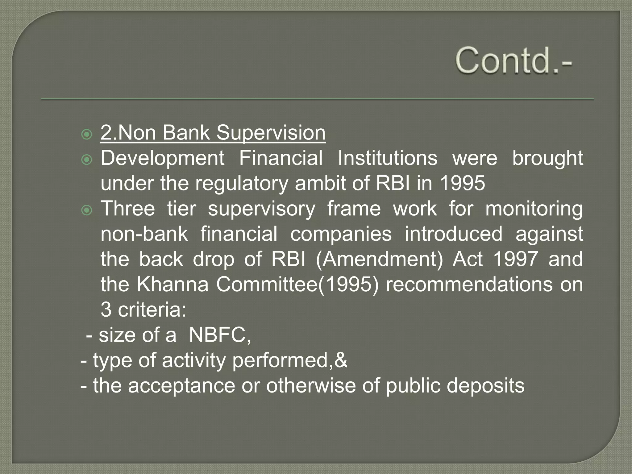 Contd.-2.Non Bank SupervisionDevelopment Financial Institutions were brought under the regulatory ambit of RBI in 1995Three tier supervisory frame work for monitoring non-bank financial companies introduced against the back drop of RBI (Amendment) Act 1997 and the Khanna Committee(1995) recommendations on 3 criteria: - size of a  NBFC,- type of activity performed,&- the acceptance or otherwise of public deposits