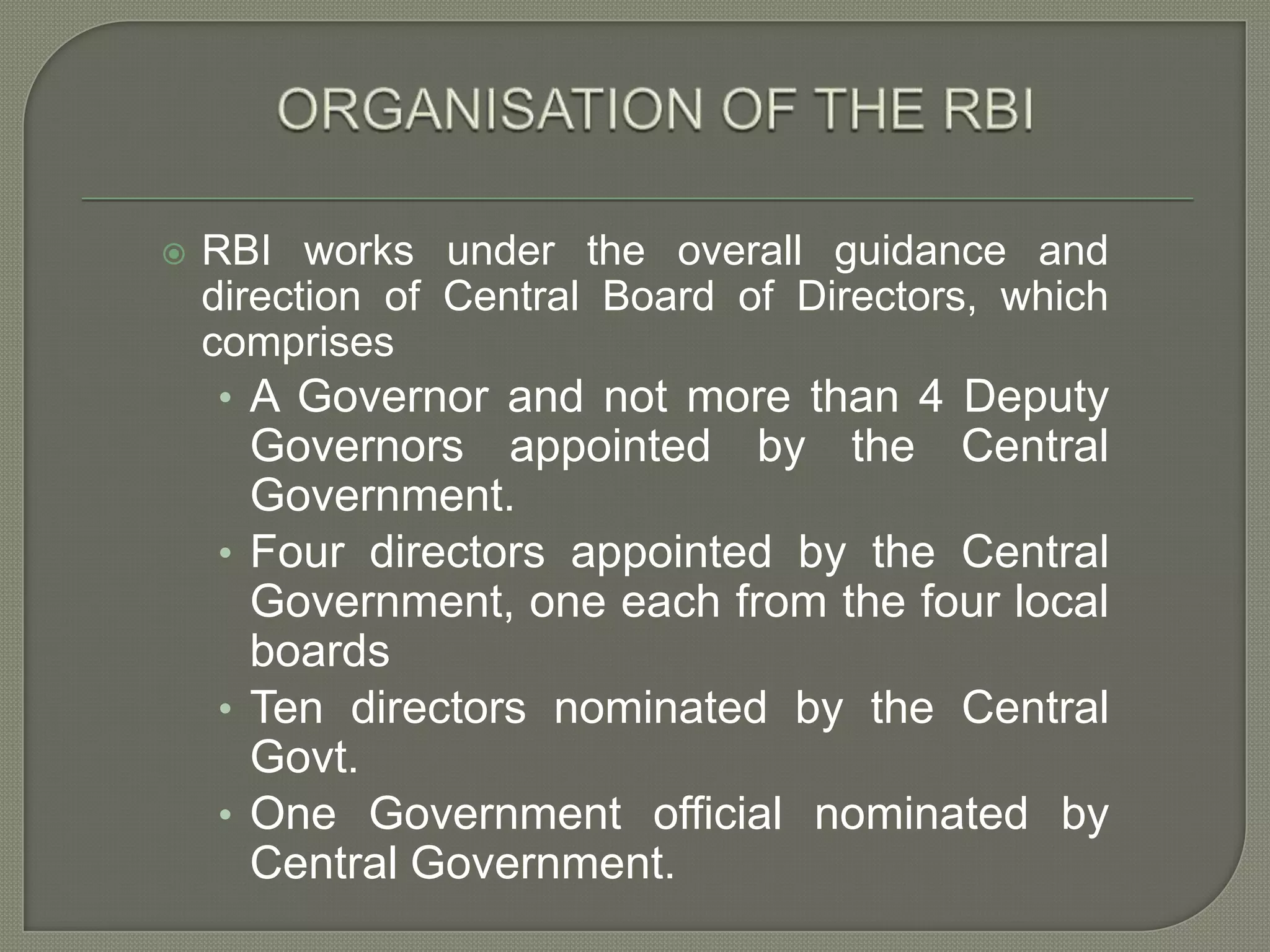 ORGANISATION OF THE RBIRBI works under the overall guidance and direction of Central Board of Directors, which comprisesA Governor and not more than 4 Deputy Governors appointed by the Central Government.Four directors appointed by the Central Government, one each from the four local boardsTen directors nominated by the Central Govt.One Government official nominated by Central Government.