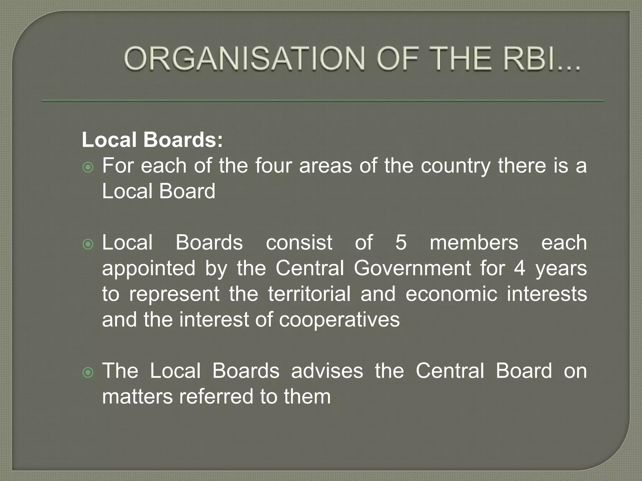 ORGANISATION OF THE RBI...Local Boards:For each of the four areas of the countrythere is a  Local Board Local Boards consist of 5 members each appointed by the Central Government for 4 years to represent the territorial and economic interests and the interest of cooperatives The Local Boards advises the Central Board on matters referred to them