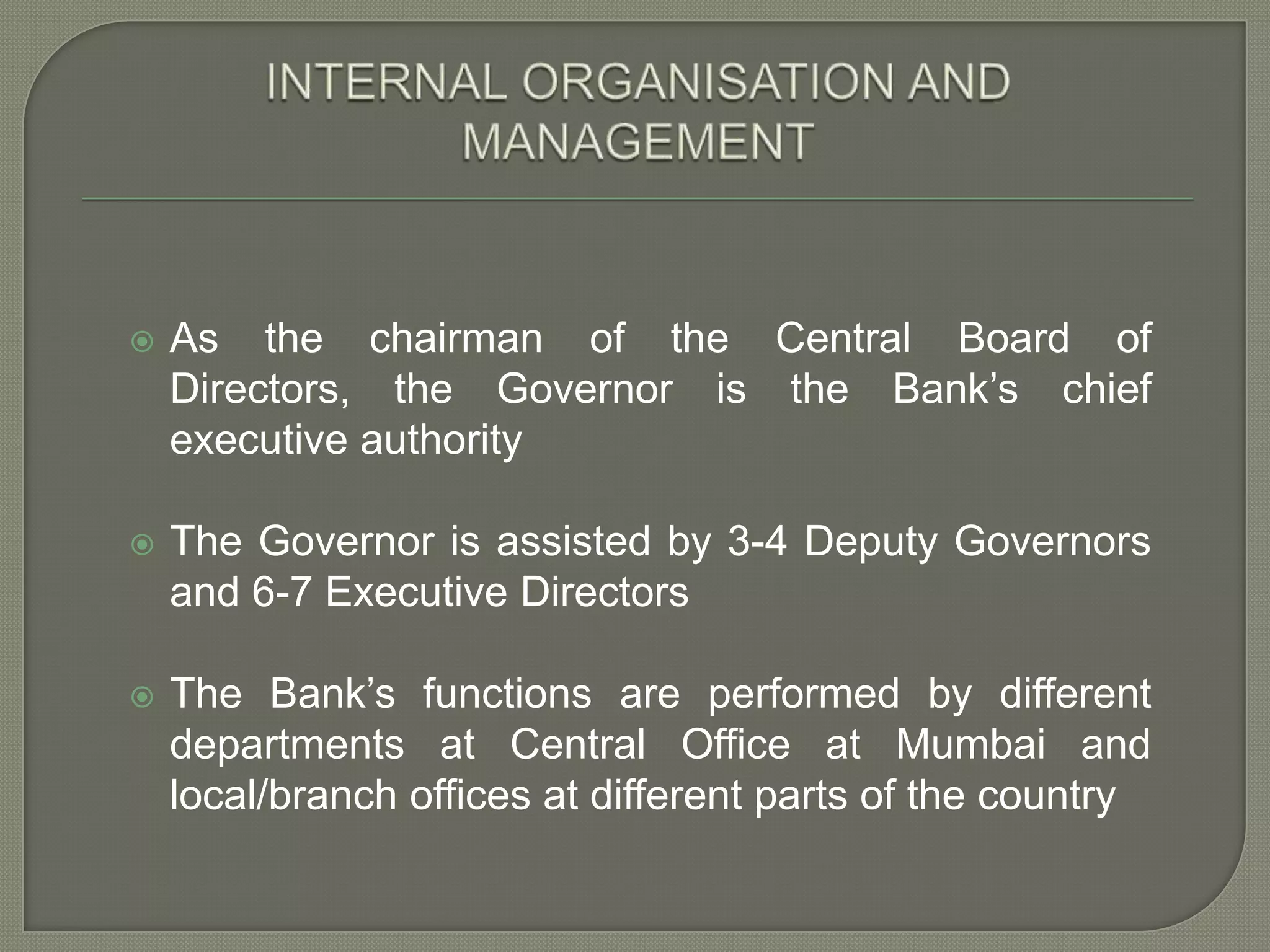 INTERNAL ORGANISATION AND MANAGEMENTAs the chairman of the Central Board of Directors, the Governor is the Bank’s chief executive authorityThe Governor is assisted by 3-4 Deputy Governors and 6-7 Executive DirectorsThe Bank’s functions are performed by different departments at Central Office at Mumbai and local/branch offices at different parts of the country 