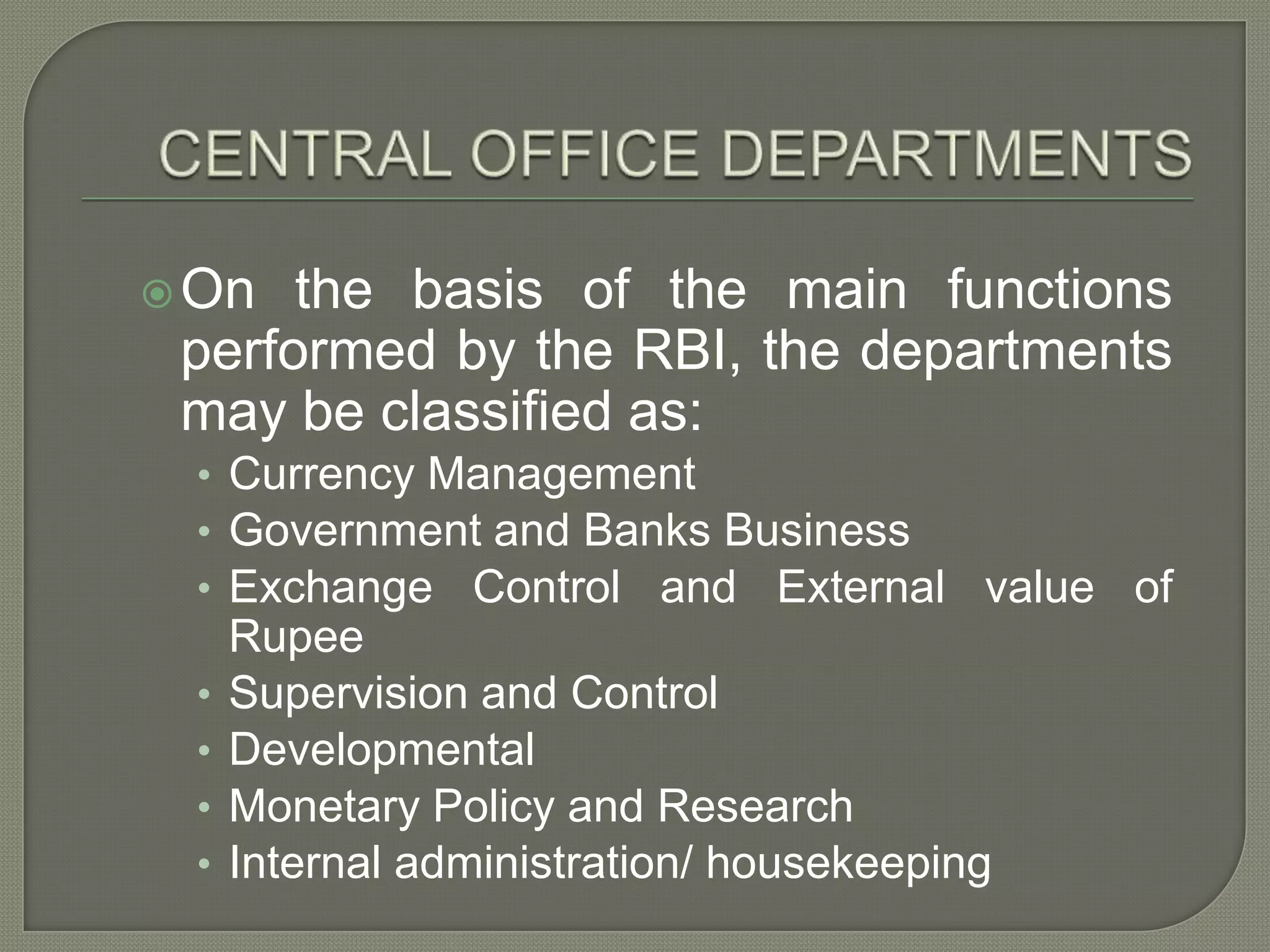 CENTRAL OFFICE DEPARTMENTSOn the basis of the main functions performed by the RBI, the departments may be classified as:Currency ManagementGovernment and Banks BusinessExchange Control and External value of RupeeSupervision and ControlDevelopmentalMonetary Policy and Research Internal administration/ housekeeping
