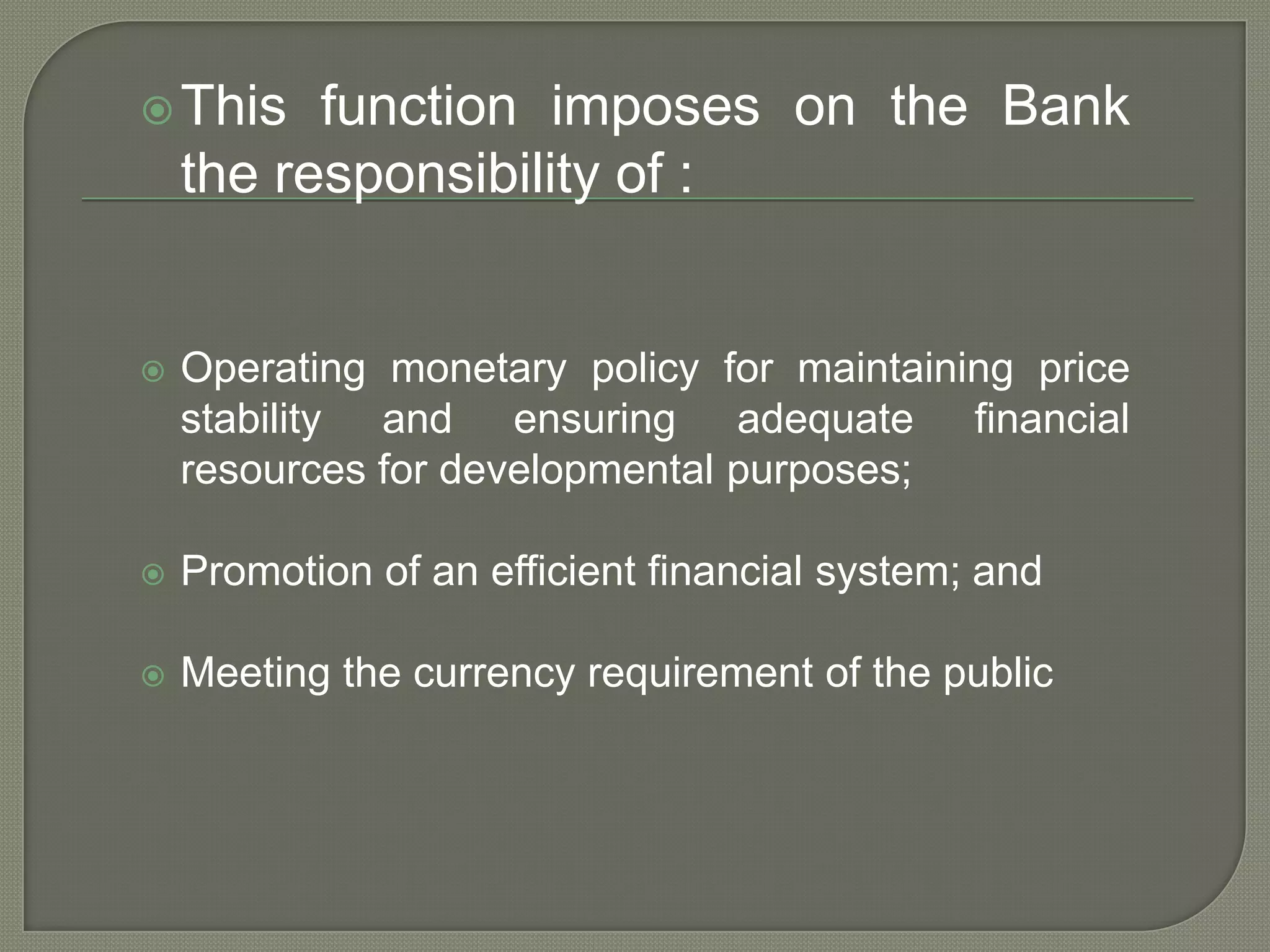 This function imposes on the Bank the responsibility of :Operating monetary policy for maintaining price stability and ensuring adequate financial resources for developmental purposes;Promotion of an efficient financial system; andMeeting the currency requirement of the public