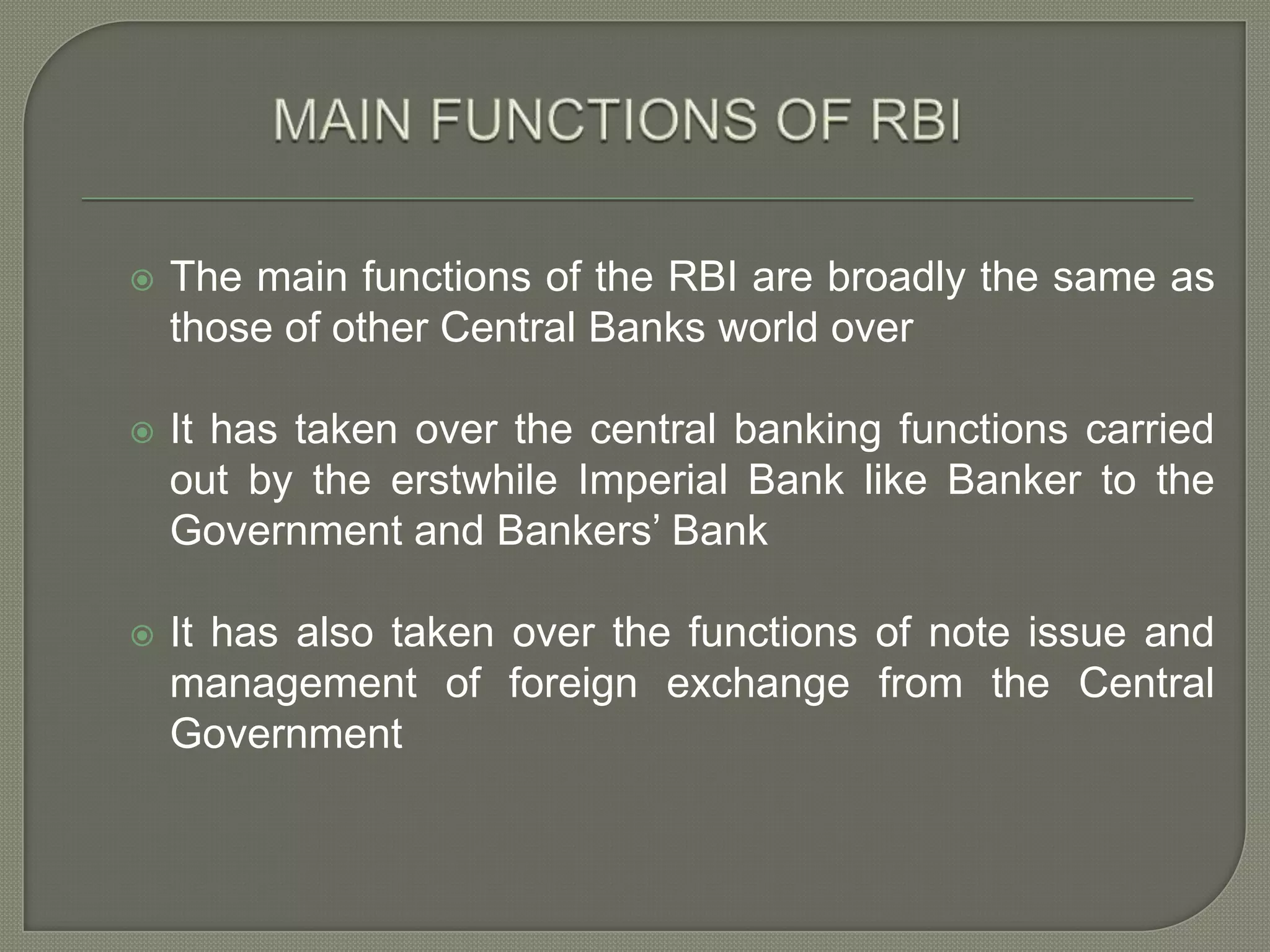 MAIN FUNCTIONS OF RBIThe main functions of the RBI are broadly the same as those of other Central Banks world overIt has taken over the central banking functions carried out by the erstwhile Imperial Bank like Banker to the Government and Bankers’ BankIt has also taken over the functions of note issue and management of foreign exchange from the Central Government