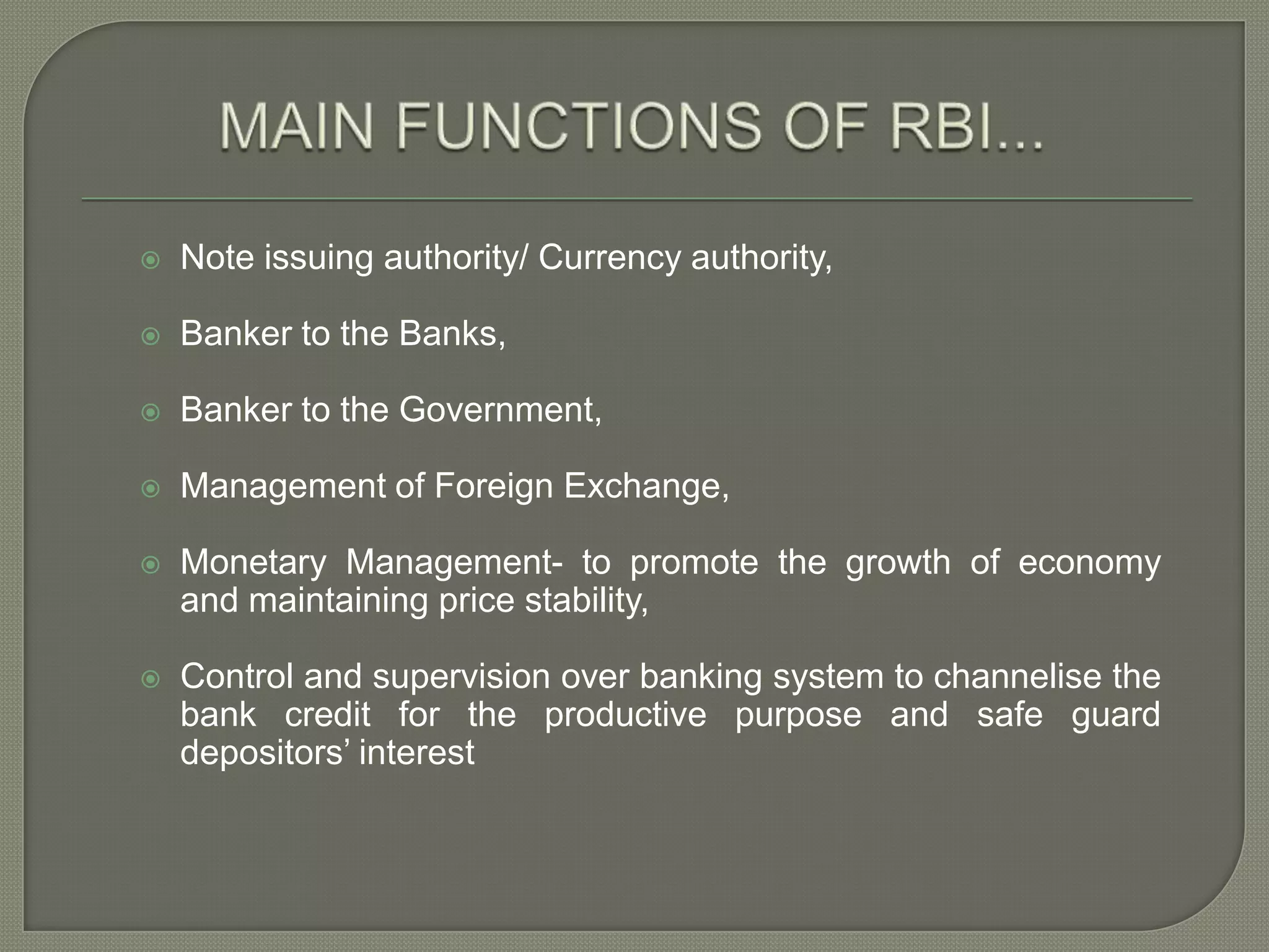 MAIN FUNCTIONS OF RBI...Note issuing authority/ Currency authority, Banker to the Banks,Banker to the Government, Management of Foreign Exchange,Monetary Management- to promote the growth of economy and maintaining price stability,Control and supervision over banking system to channelise the bank credit for the productive purpose and safe guard depositors’ interest 