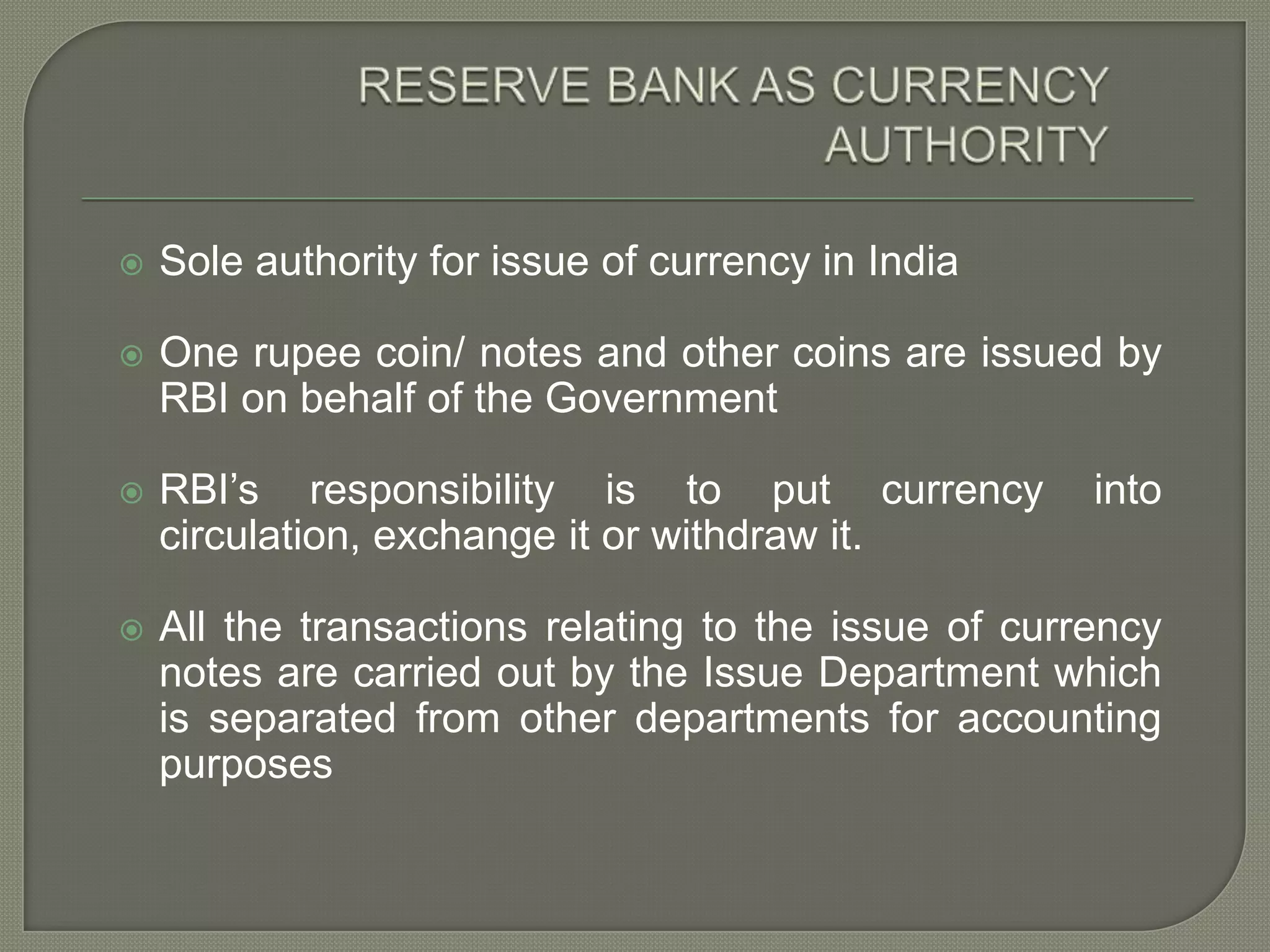 RESERVE BANK AS CURRENCY AUTHORITYSole authority for issue of currency in IndiaOne rupee coin/ notes and other coins are issued by RBI on behalf of the GovernmentRBI’s responsibility is to put currency into circulation, exchange it or withdraw it.All the transactions relating to the issue of currency notes are carried out by the Issue Department which is separated from other departments for accounting purposes