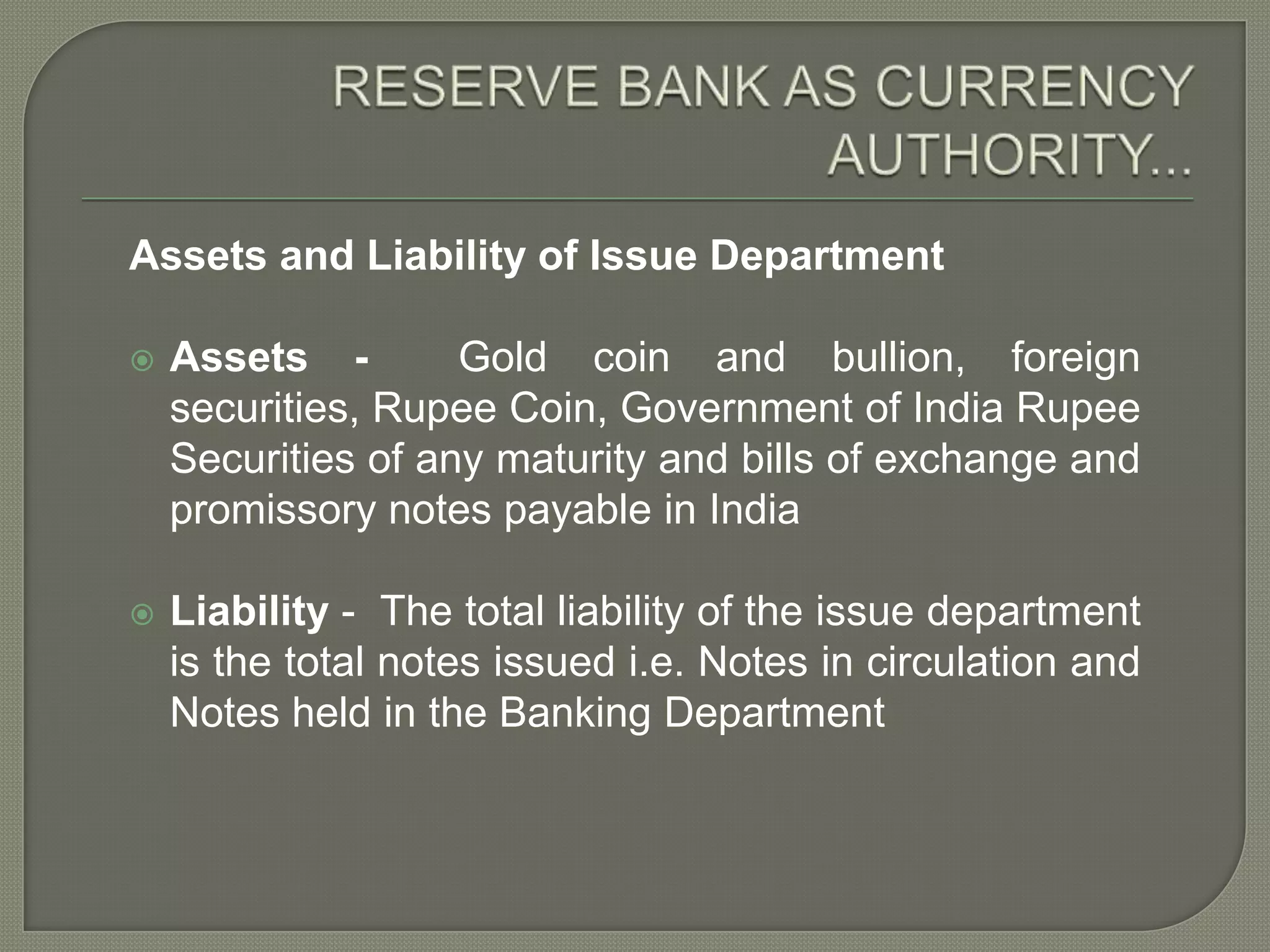 RESERVE BANK AS CURRENCY AUTHORITY...Assets and Liability of Issue DepartmentAssets -  Gold coin and bullion, foreign securities, Rupee Coin, Government of India Rupee Securities of any maturity and bills of exchange and promissory notes payable in IndiaLiability -  The total liability of the issue department is the total notes issued i.e. Notes in circulation and Notes held in the Banking Department