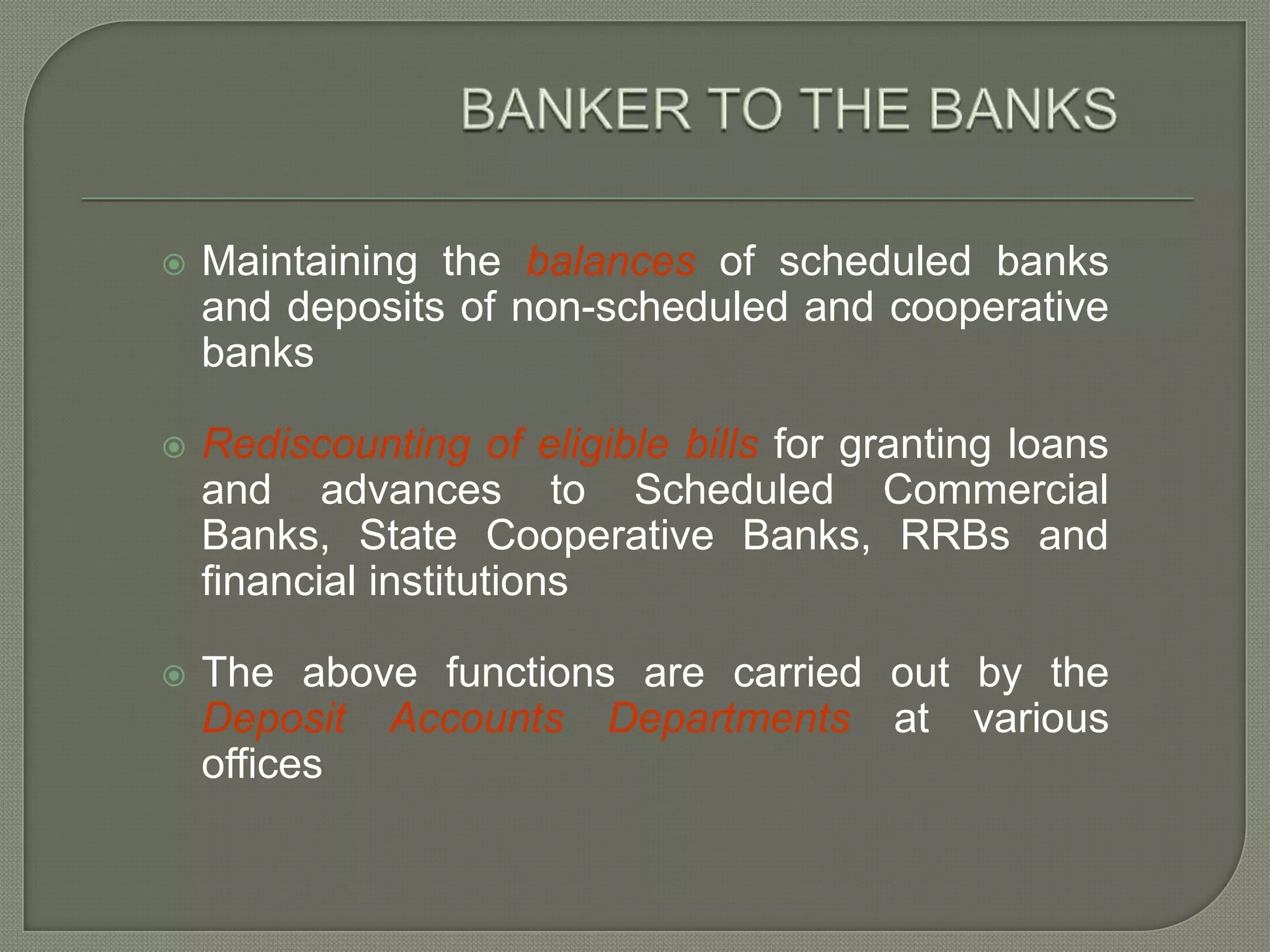 BANKER TO THE BANKSMaintaining the balances of scheduled banks and deposits of non-scheduled and cooperative banksRediscounting of eligible bills for granting loans and advances to Scheduled Commercial Banks, State Cooperative Banks, RRBs and financial institutionsThe above functions are carried out by the Deposit Accounts Departments at various offices