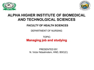 ALPHA HIGHER INSTITUTE OF BIOMEDICAL
AND TECHNOLGICAL SCIENCES
FACULTY OF HEALTH SCIENCES
DEPARTMENT OF NURSING
TOPIC:
Managing job and studying
PRESENTED BY:
N. Victor Ndaahndem, HND, BSC(C)
 