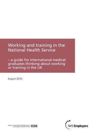 Working and training in the
National Health Service

– a guide for international medical
graduates thinking about working
or training in the UK


August 2010
 