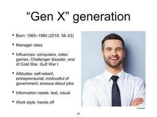 “Gen X” generation
• Born: 1965–1980 (2018: 38–53)
• Manager class
• Influences: computers, video
games, Challenger disaster, end
of Cold War, Gulf War I
• Attitudes: self-reliant,
entrepreneurial; mistrustful of
government; anxious about jobs
• Information needs: text, visual
• Work style: hands off
CUInsight
26
 