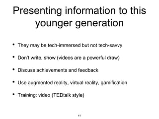 Presenting information to this
younger generation
• They may be tech-immersed but not tech-savvy
• Don’t write, show (videos are a powerful draw)
• Discuss achievements and feedback
• Use augmented reality, virtual reality, gamification
• Training: video (TEDtalk style)
41
 