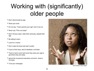 Working with (significantly)
older people
• Don’t discriminate by age
• Show your work
• Do not say, “I have parents your age” even if you do
• Never say “This is so easy!”
• Don’t roll your eyes—take them seriously, despite their
age
• Be willing to learn
• Look for a mentor
• Don’t make the boss look bad in public
• If you’re their boss, ask for feedback, and listen
• They’ve had to work hard since they were your age to
get where they are today
• Ignore the occasional insensitive comment—they’re
not woke
• Tune your messages
Scott Griessel, Getty Images
55
 