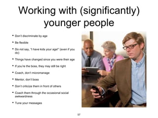 Working with (significantly)
younger people
• Don’t discriminate by age
• Be flexible
• Do not say, “I have kids your age!” (even if you
do)
• Things have changed since you were their age
• If you’re the boss, they may still be right
• Coach, don’t micromanage
• Mentor, don’t boss
• Don’t criticize them in front of others
• Coach them through the occasional social
awkwardness
• Tune your messages
57
 