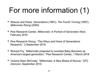 For more information (1)
• Strauss and Howe: Generations (1991); The Fourth Turning (1997);
Millennials Rising (2000)
• Pew Research Center, Millennials: A Portrait of Generation Next,
February 2010
• Pew Research Group, “The Whys and Hows of Generations
Research,” 3 September 2015
• Richard Fry, “Millennials projected to overtake Baby Boomers as
America's largest generation,” Pew Research Center, 1 March 2018
• Victoria Deen McCrady, “Millennials: A New Breed of Novice.” STC
Intercom, September 2015
65
 
