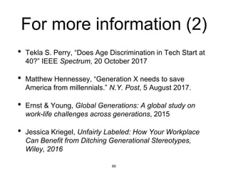 For more information (2)
• Tekla S. Perry, “Does Age Discrimination in Tech Start at
40?” IEEE Spectrum, 20 October 2017
• Matthew Hennessey, “Generation X needs to save
America from millennials.” N.Y. Post, 5 August 2017.
• Ernst & Young, Global Generations: A global study on
work-life challenges across generations, 2015
• Jessica Kriegel, Unfairly Labeled: How Your Workplace
Can Benefit from Ditching Generational Stereotypes,
Wiley, 2016
66
 