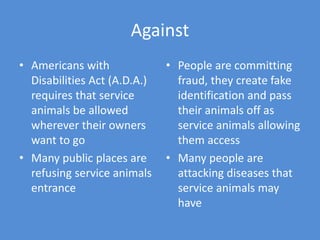 Against
• Americans with
Disabilities Act (A.D.A.)
requires that service
animals be allowed
wherever their owners
want to go
• Many public places are
refusing service animals
entrance
• People are committing
fraud, they create fake
identification and pass
their animals off as
service animals allowing
them access
• Many people are
attacking diseases that
service animals may
have
 
