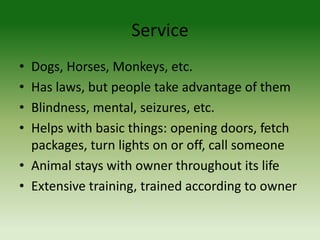Service
• Dogs, Horses, Monkeys, etc.
• Has laws, but people take advantage of them
• Blindness, mental, seizures, etc.
• Helps with basic things: opening doors, fetch
packages, turn lights on or off, call someone
• Animal stays with owner throughout its life
• Extensive training, trained according to owner
 