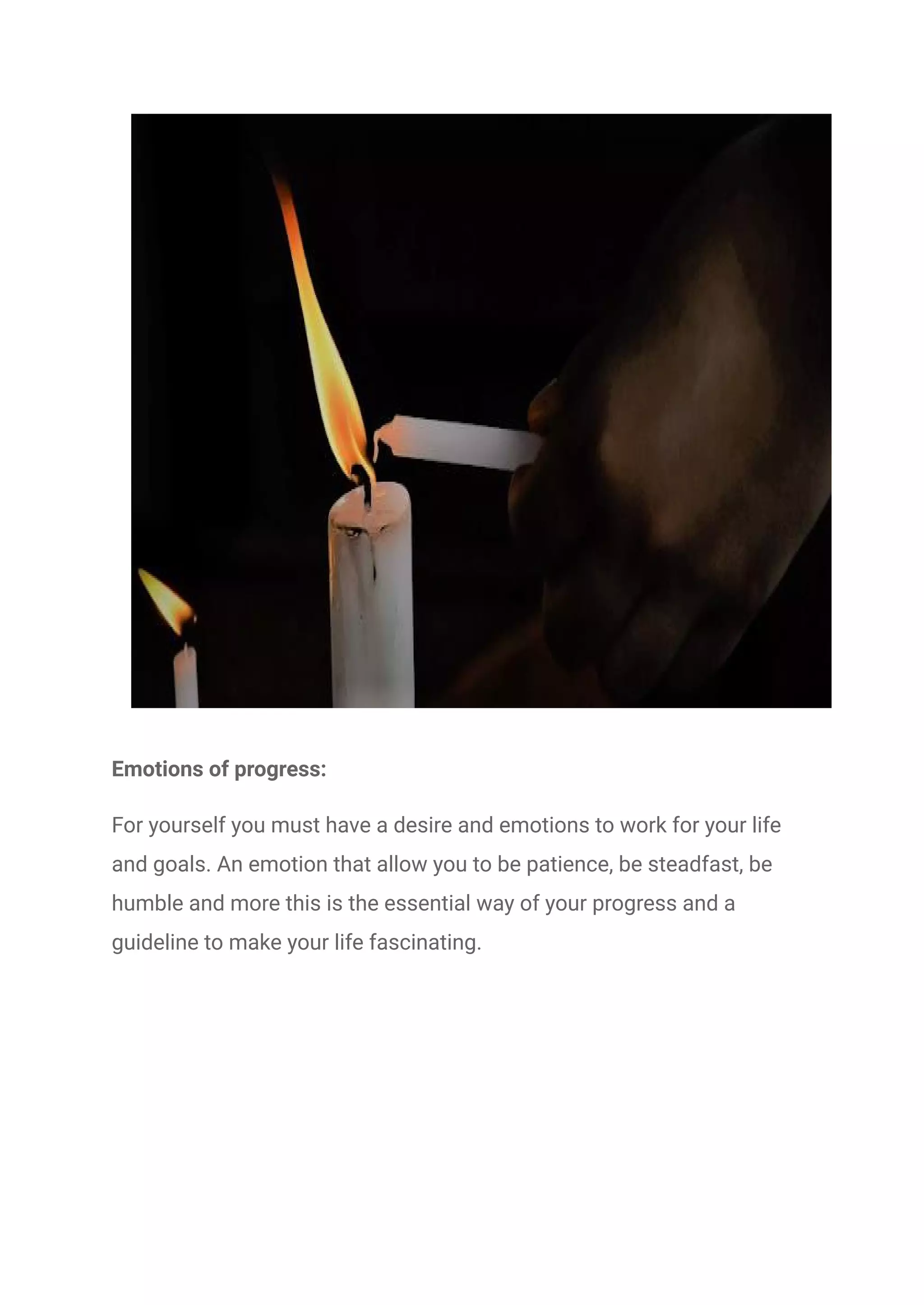 Emotions of progress:
For yourself you must have a desire and emotions to work for your life
and goals. An emotion that allow you to be patience, be steadfast, be
humble and more this is the essential way of your progress and a
guideline to make your life fascinating.
 