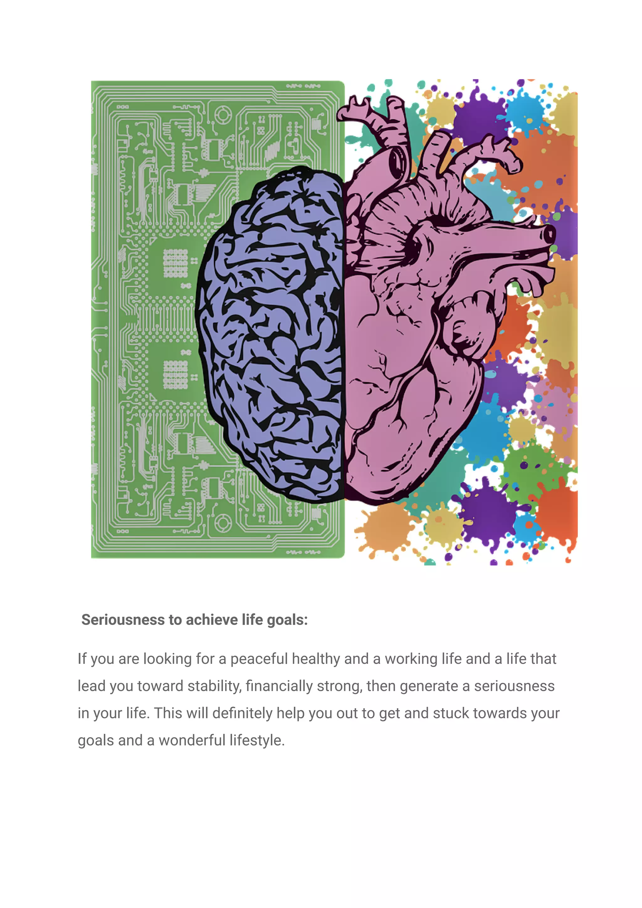 Seriousness to achieve life goals:
If you are looking for a peaceful healthy and a working life and a life that
lead you toward stability, financially strong, then generate a seriousness
in your life. This will definitely help you out to get and stuck towards your
goals and a wonderful lifestyle.
 