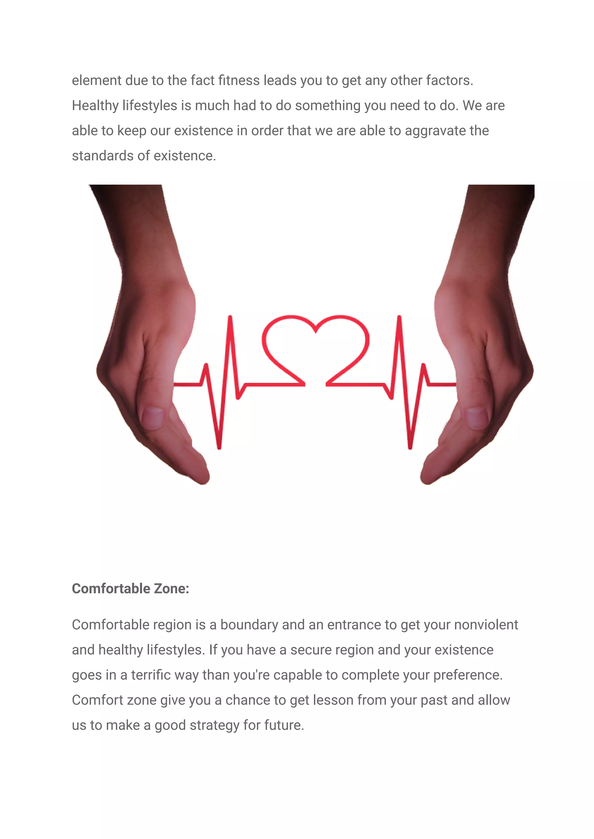 element due to the fact fitness leads you to get any other factors.
Healthy lifestyles is much had to do something you need to do. We are
able to keep our existence in order that we are able to aggravate the
standards of existence.
Comfortable Zone:
Comfortable region is a boundary and an entrance to get your nonviolent
and healthy lifestyles. If you have a secure region and your existence
goes in a terrific way than you're capable to complete your preference.
Comfort zone give you a chance to get lesson from your past and allow
us to make a good strategy for future.
 