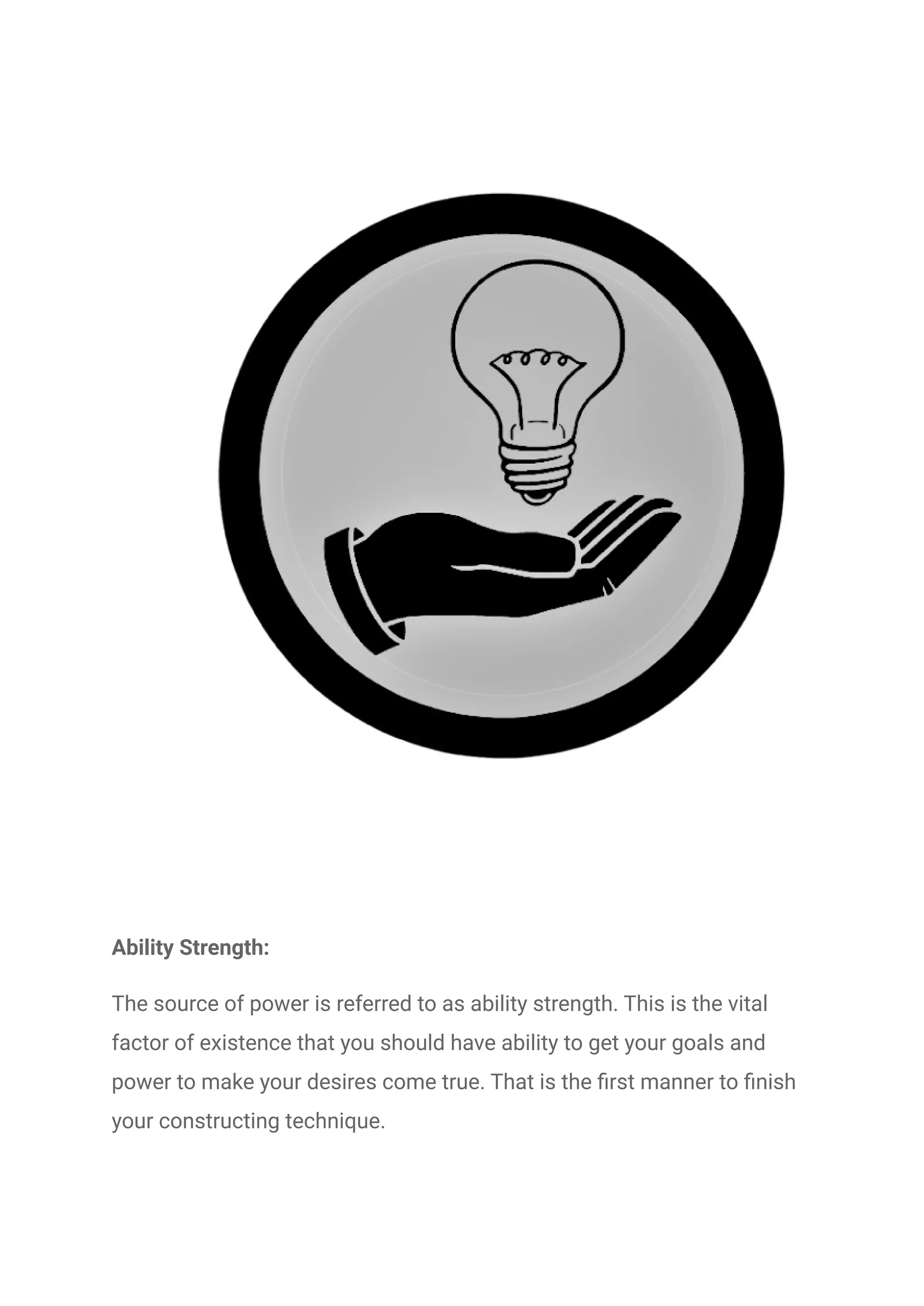 Ability Strength:
The source of power is referred to as ability strength. This is the vital
factor of existence that you should have ability to get your goals and
power to make your desires come true. That is the first manner to finish
your constructing technique.
 