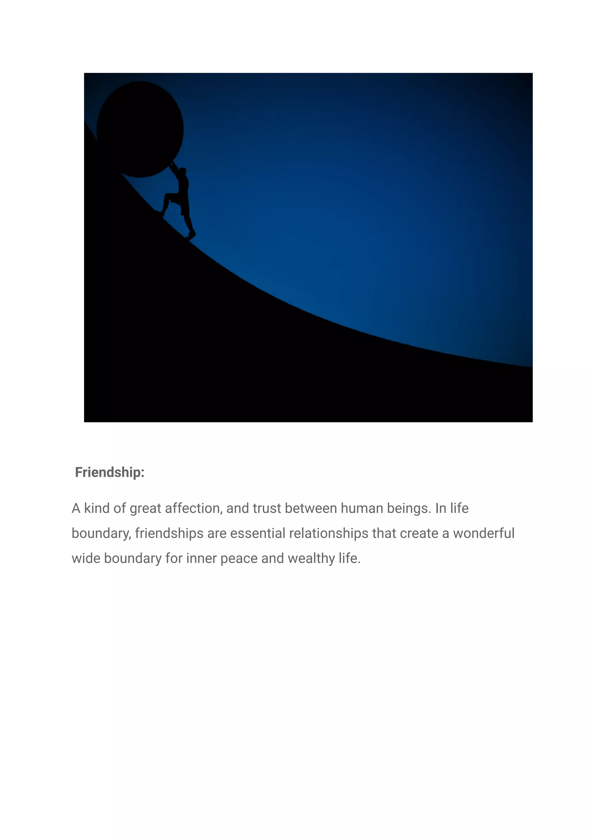 Friendship:
A kind of great affection, and trust between human beings. In life
boundary, friendships are essential relationships that create a wonderful
wide boundary for inner peace and wealthy life.
 