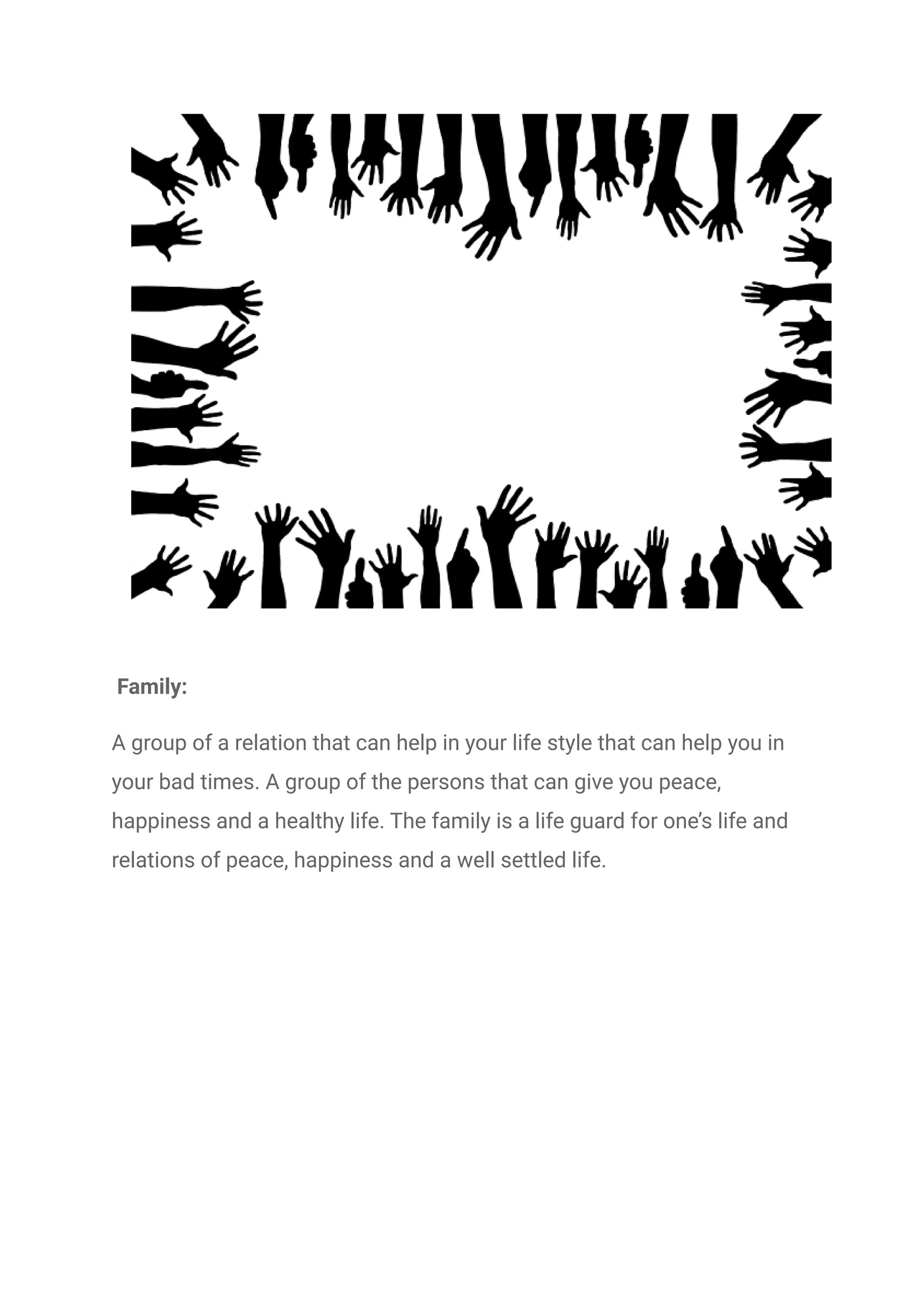 Family:
A group of a relation that can help in your life style that can help you in
your bad times. A group of the persons that can give you peace,
happiness and a healthy life. The family is a life guard for one’s life and
relations of peace, happiness and a well settled life.
 