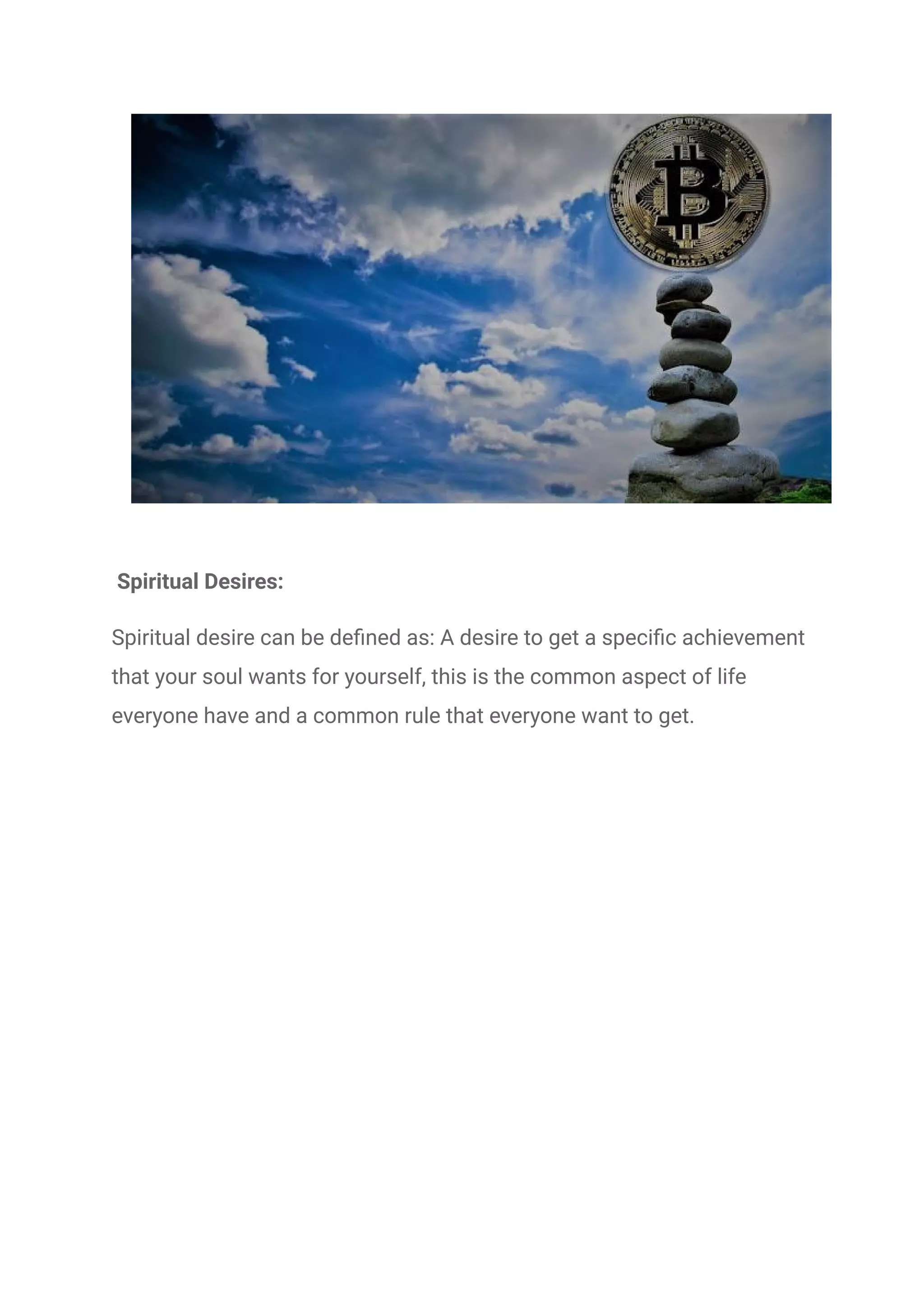 Spiritual Desires:
Spiritual desire can be defined as: A desire to get a specific achievement
that your soul wants for yourself, this is the common aspect of life
everyone have and a common rule that everyone want to get.
 