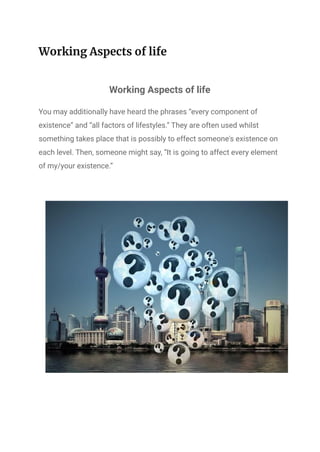 Working Aspects of life
Working Aspects of life
You may additionally have heard the phrases “every component of
existence” and “all factors of lifestyles.” They are often used whilst
something takes place that is possibly to effect someone's existence on
each level. Then, someone might say, “It is going to affect every element
of my/your existence.”
 
