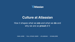 IVAN LOIRE • FULL STACK DOER • ATLASSIAN • @IVANLOIRE
Culture at Atlassian
How it shapes what we are and what we do and
why we are so proud of it
 