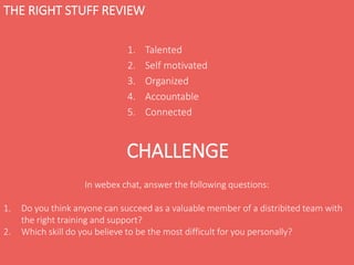 THE RIGHT STUFF REVIEW
1. Talented
2. Self motivated
3. Organized
4. Accountable
5. Connected
CHALLENGE
In webex chat, answer the following questions:
1. Do you think anyone can succeed as a valuable member of a distribited team with
the right training and support?
2. Which skill do you believe to be the most difficult for you personally?
 