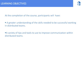 LEARNING OBJECTIVES
At the completion of the course, participants will have:
 A greater understanding of the skills needed to be successful working
in distributed teams.
A variety of tips and tools to use to improve communication within
distributed teams.
 