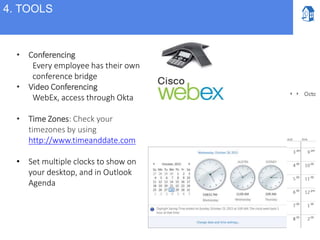 • Conferencing
Every employee has their own
conference bridge
• Video Conferencing
WebEx, access through Okta
• Time Zones: Check your
timezones by using
http://www.timeanddate.com
• Set multiple clocks to show on
your desktop, and in Outlook
Agenda
4. TOOLS
 