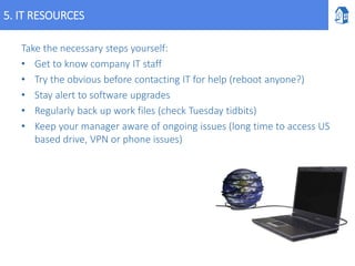 5. IT RESOURCES
Take the necessary steps yourself:
• Get to know company IT staff
• Try the obvious before contacting IT for help (reboot anyone?)
• Stay alert to software upgrades
• Regularly back up work files (check Tuesday tidbits)
• Keep your manager aware of ongoing issues (long time to access US
based drive, VPN or phone issues)
 