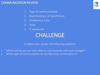 COMMUNICATION REVIEW
1. Type of communication
2. Asynchronous or Synchronus
3. Conference Calls
4. Tools
5. IT resources
CHALLENGE
In webex chat, answer the following questions:
1. Which tool do you use most often to communicate with your manager?
2. Which style of communication do you feel most comfortable in?
 