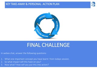KEY TAKE-AWAY & PERSONAL ACTION PLAN
In webex chat, answer the following questions:
1. What one important concept you have learnt from todays session.
2. So what impact will this have on you?
3. Now what? How will you put this into action?
FINAL CHALLENGE
 