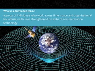 What is a distributed team?
a group of individuals who work across time, space and organizational
boundaries with links strengthened by webs of communication
technology.
 