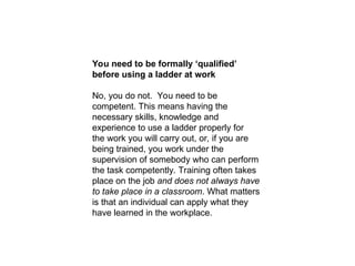 You need to be formally ‘qualified’
before using a ladder at work
No, you do not. You need to be
competent. This means having the
necessary skills, knowledge and
experience to use a ladder properly for
the work you will carry out, or, if you are
being trained, you work under the
supervision of somebody who can perform
the task competently. Training often takes
place on the job and does not always have
to take place in a classroom. What matters
is that an individual can apply what they
have learned in the workplace.
 